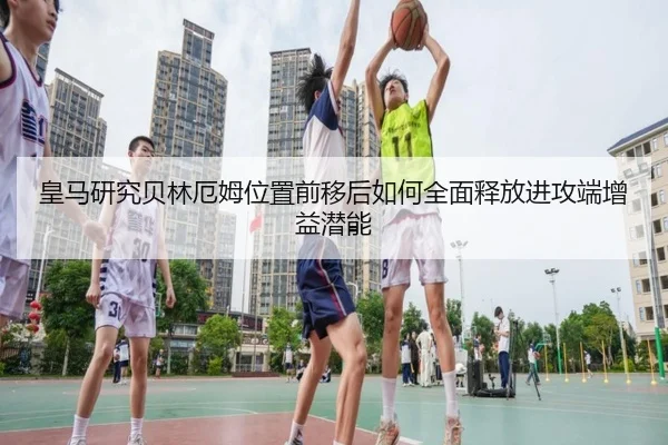 皇马研究贝林厄姆位置前移后如何全面释放进攻端增益潜能