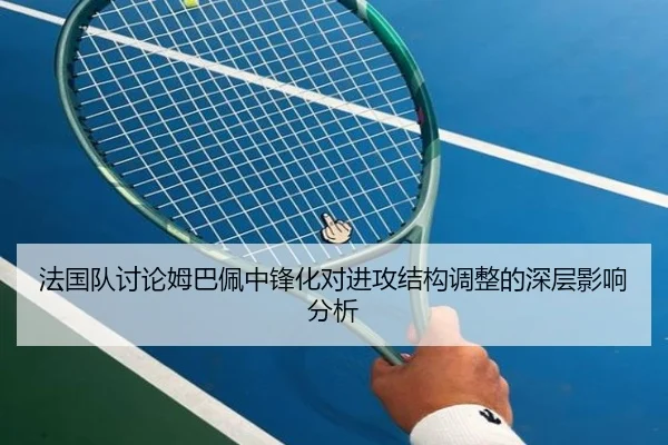 法国队讨论姆巴佩中锋化对进攻结构调整的深层影响分析