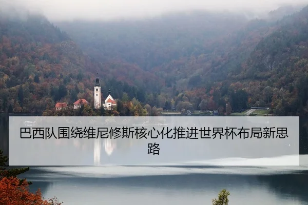 巴西队围绕维尼修斯核心化推进世界杯布局新思路