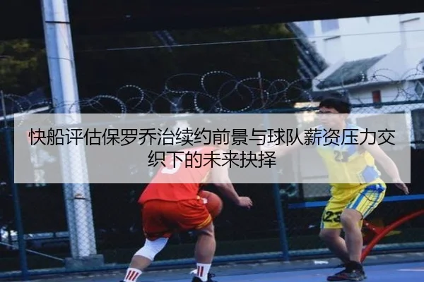 快船评估保罗乔治续约前景与球队薪资压力交织下的未来抉择
