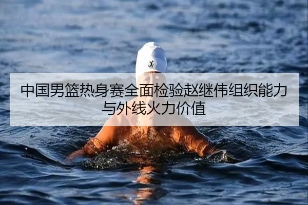 中国男篮热身赛全面检验赵继伟组织能力与外线火力价值