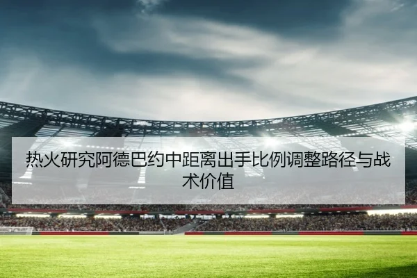 热火研究阿德巴约中距离出手比例调整路径与战术价值