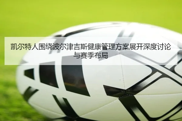 凯尔特人围绕波尔津吉斯健康管理方案展开深度讨论与赛季布局
