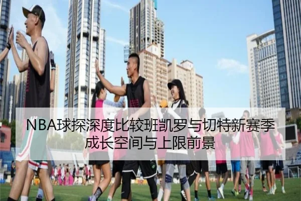 NBA球探深度比较班凯罗与切特新赛季成长空间与上限前景