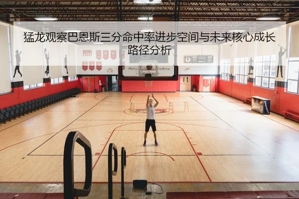 猛龙观察巴恩斯三分命中率进步空间与未来核心成长路径分析