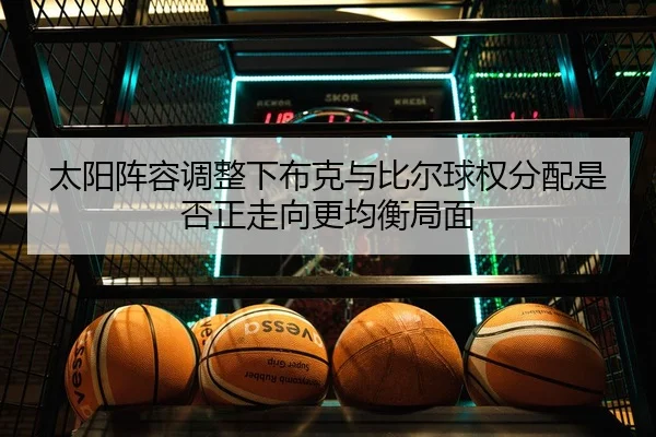 太阳阵容调整下布克与比尔球权分配是否正走向更均衡局面